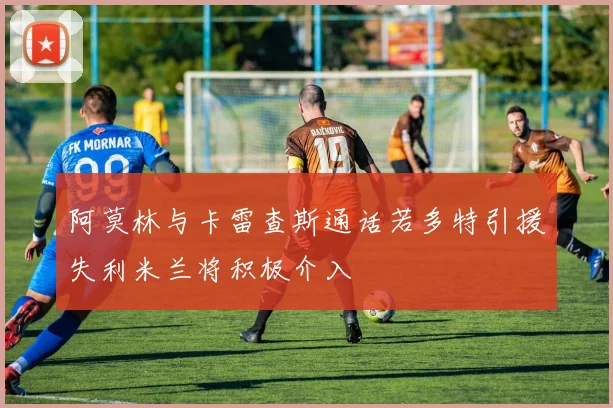 阿莫林与卡雷查斯通话若多特引援失利米兰将积极介入