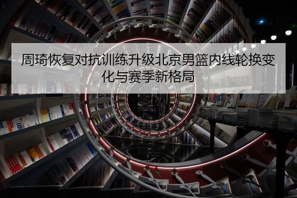 周琦恢复对抗训练升级北京男篮内线轮换变化与赛季新格局