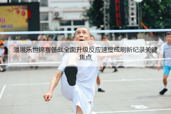 潘展乐世锦赛备战全面升级反应速度成刷新纪录关键焦点