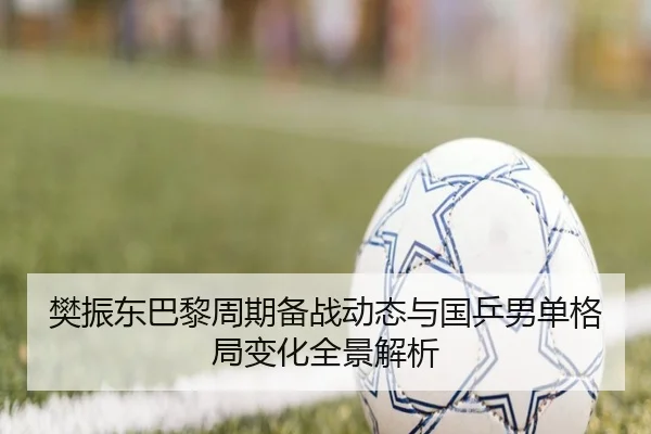 樊振东巴黎周期备战动态与国乒男单格局变化全景解析