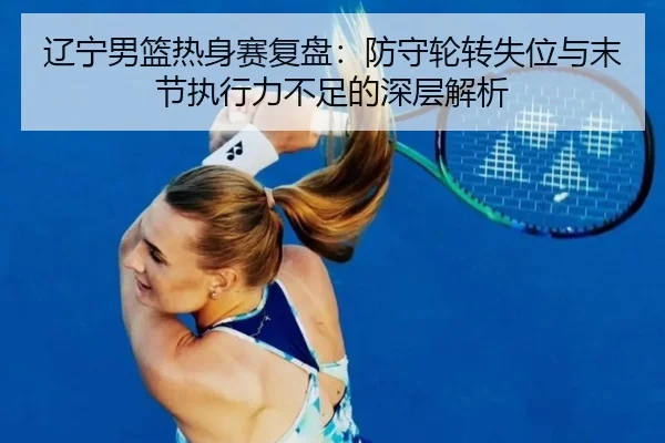 辽宁男篮热身赛复盘：防守轮转失位与末节执行力不足的深层解析