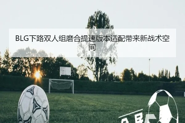 BLG下路双人组磨合提速版本适配带来新战术空间