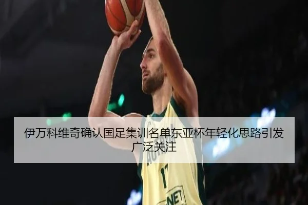 伊万科维奇确认国足集训名单东亚杯年轻化思路引发广泛关注